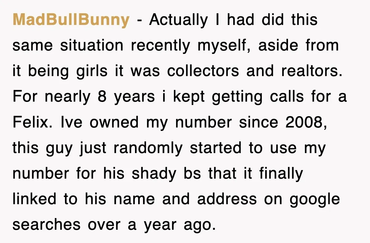 MadBullBunny − Actually I had did this same situation recently myself, aside from it being girls it was collectors and realtors. For nearly 8 years i kept getting calls for...