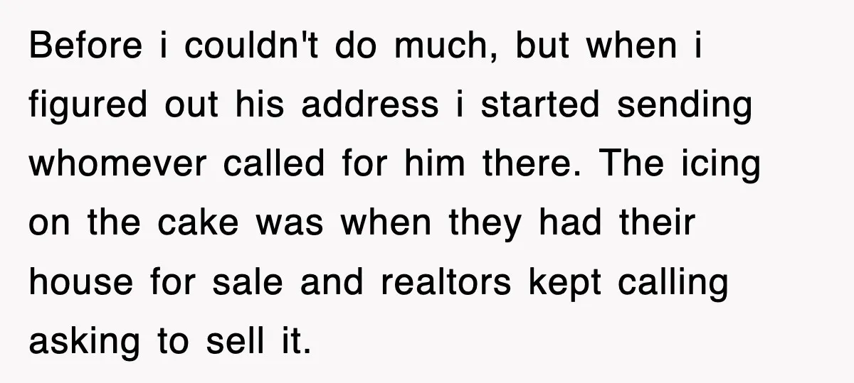 Before i couldn't do much, but when i figured out his address i started sending whomever called for him there. The icing on the cake was when they had their...