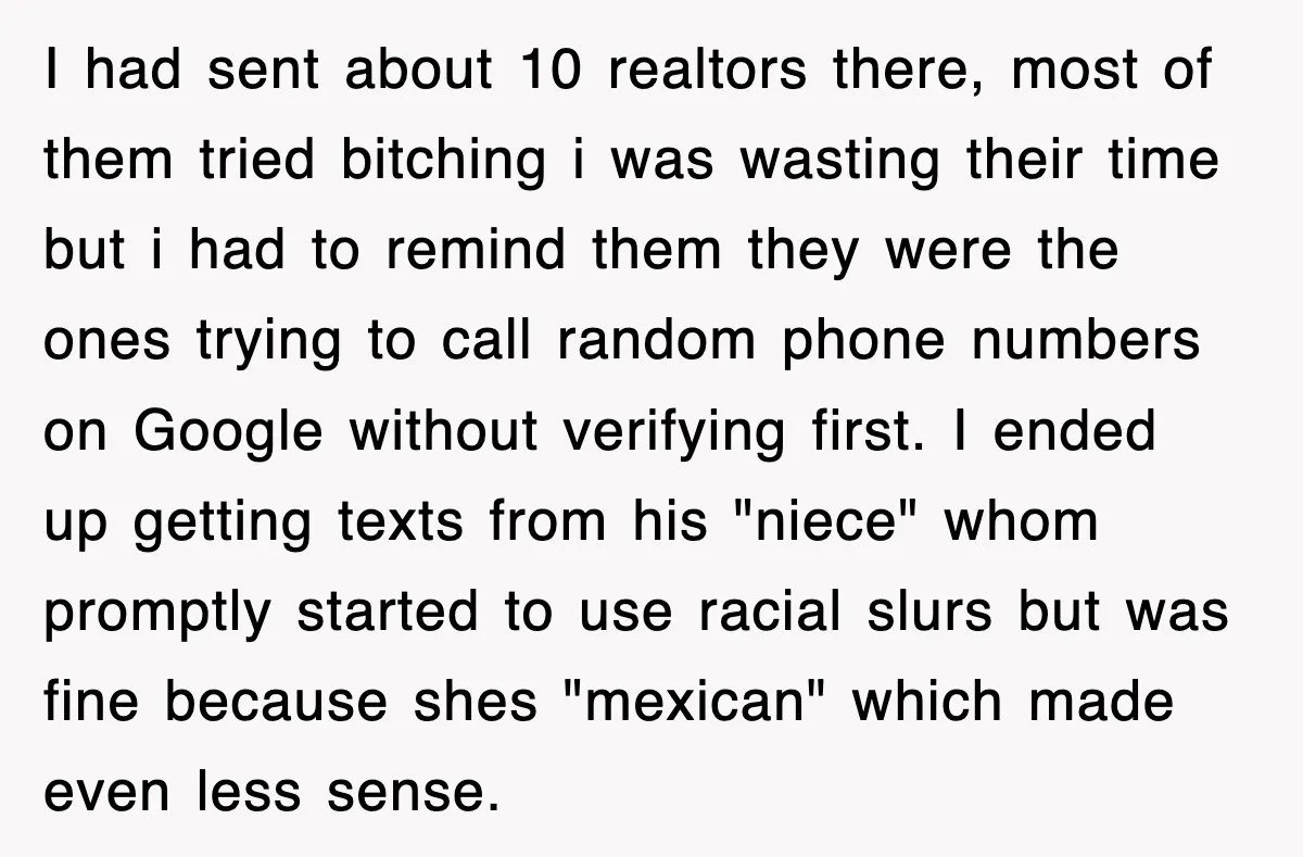 I had sent about 10 realtors there, most of them tried bitching i was wasting their time but i had to remind them they were the ones trying to call...