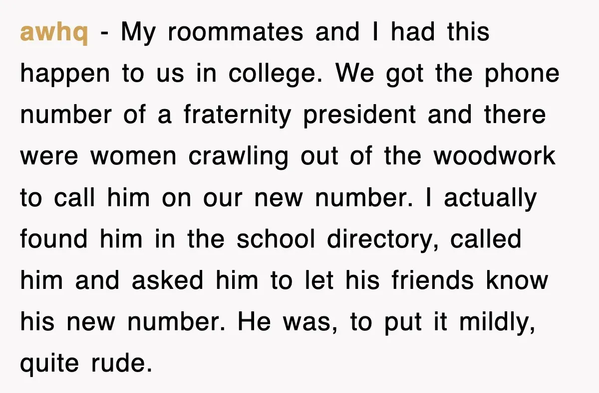 awhq − My roommates and I had this happen to us in college. We got the phone number of a fraternity president and there were women crawling out of the...