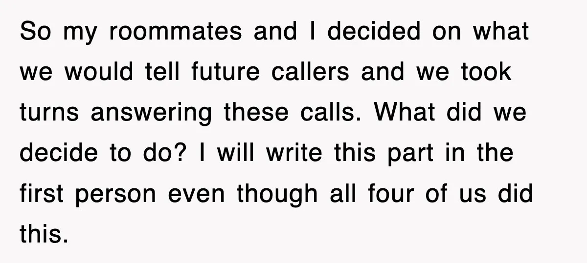 So my roommates and I decided on what we would tell future callers and we took turns answering these calls. What did we decide to do? I will write this...