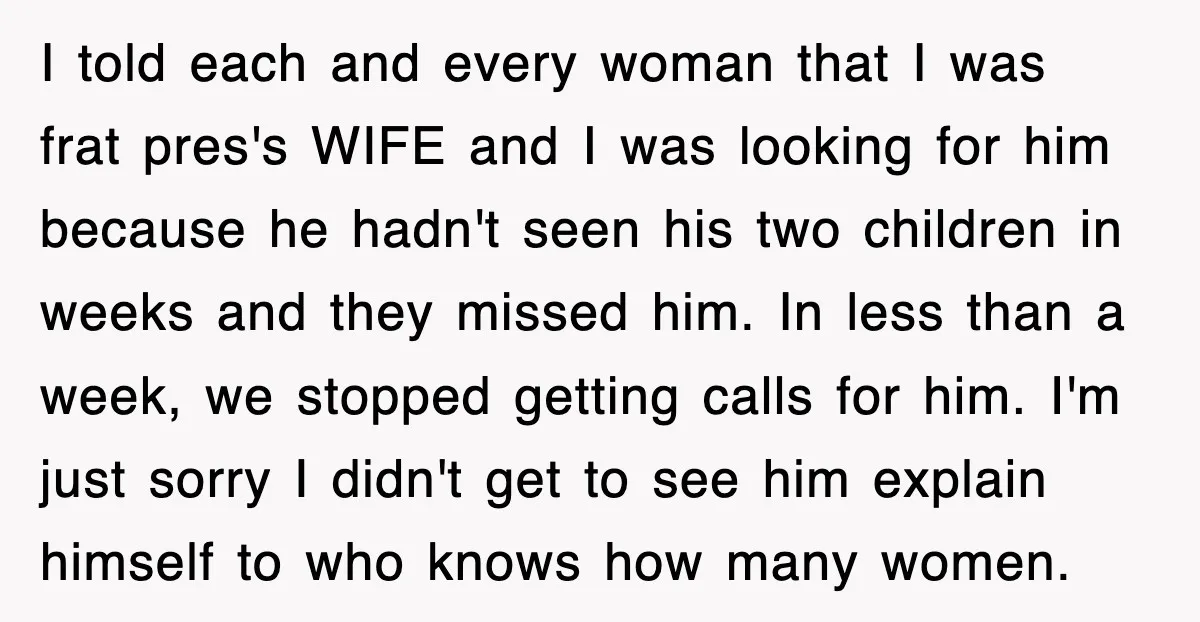 I told each and every woman that I was frat pres's WIFE and I was looking for him because he hadn't seen his two children in weeks and they missed...