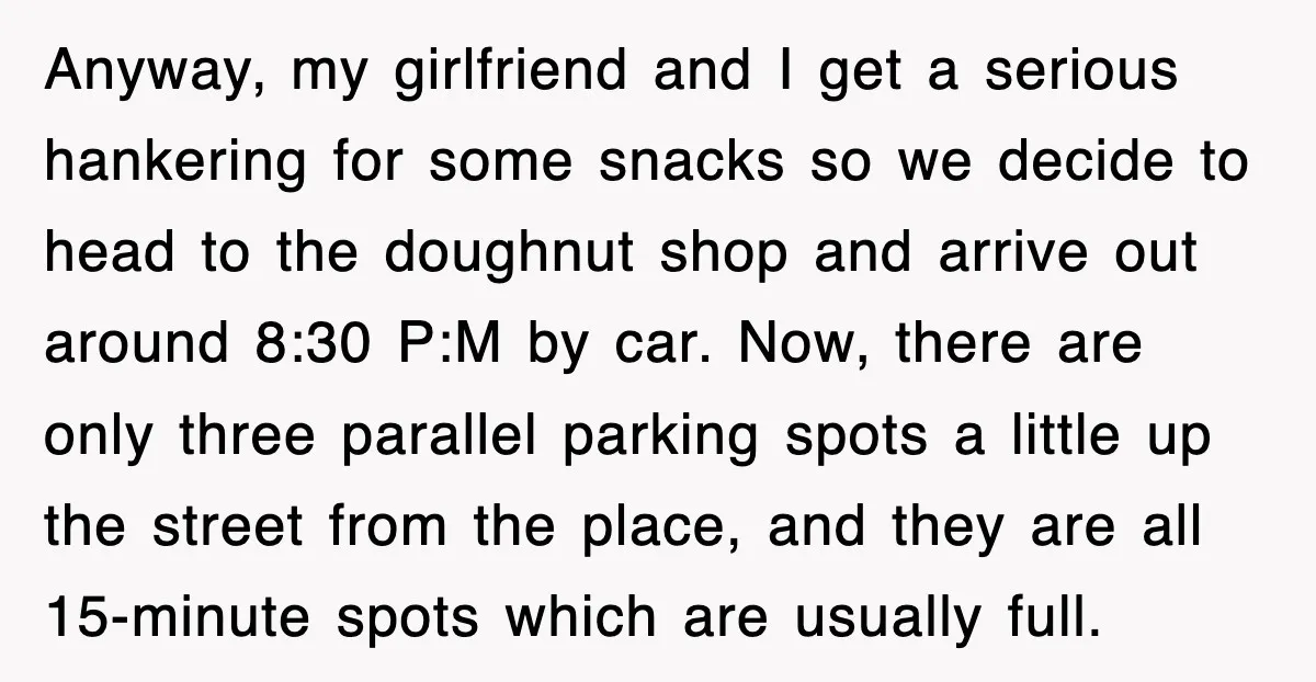 Anyway, my girlfriend and I get a serious hankering for some snacks so we decide to head to the doughnut shop and arrive out around 8:30 P:M by car. Now,...