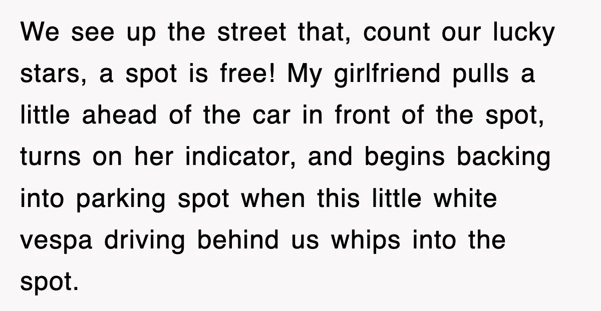 We see up the street that, count our lucky stars, a spot is free! My girlfriend pulls a little ahead of the car in front of the spot, turns on...