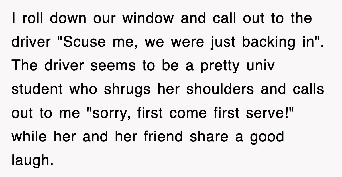 I roll down our window and call out to the driver "Scuse me, we were just backing in". The driver seems to be a pretty univ student who shrugs her...