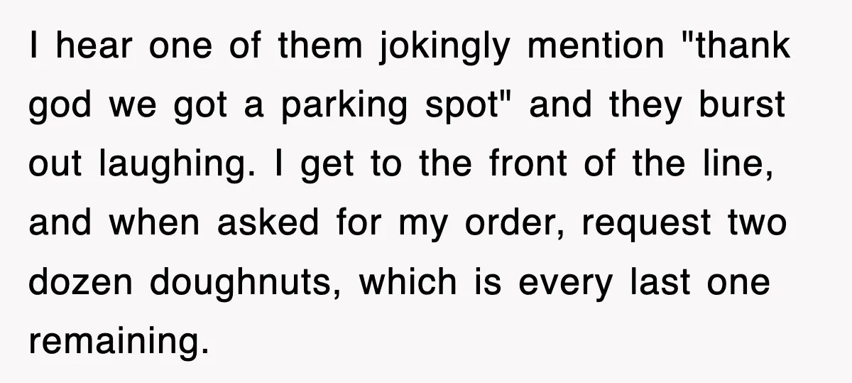 I hear one of them jokingly mention "thank god we got a parking spot" and they burst out laughing. I get to the front of the line, and when asked...