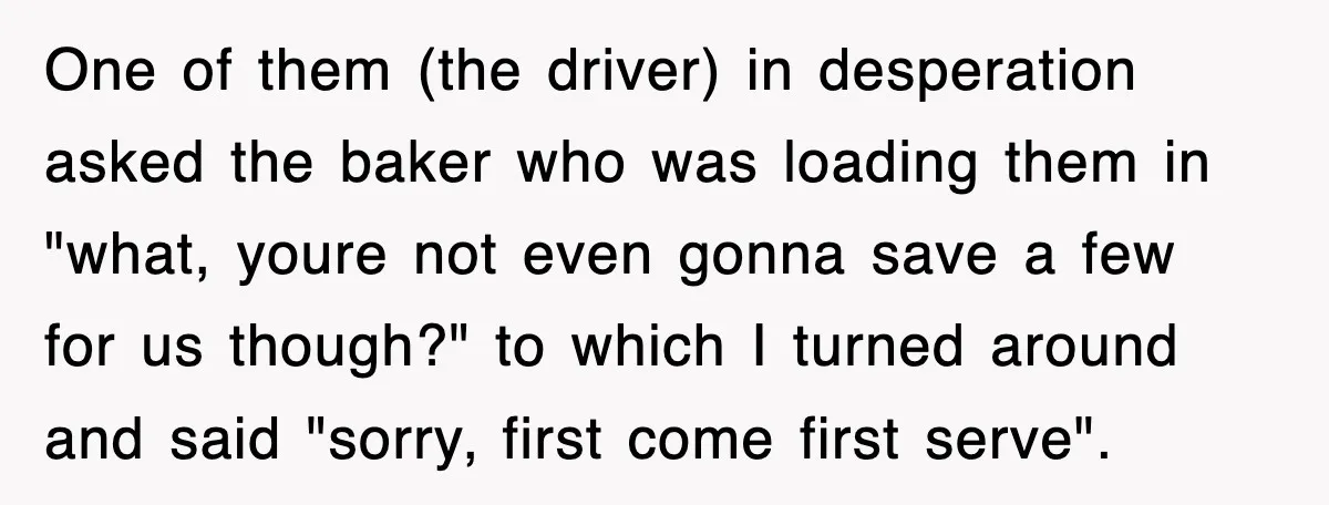 One of them (the driver) in desperation asked the baker who was loading them in "what, youre not even gonna save a few for us though?" to which I turned...