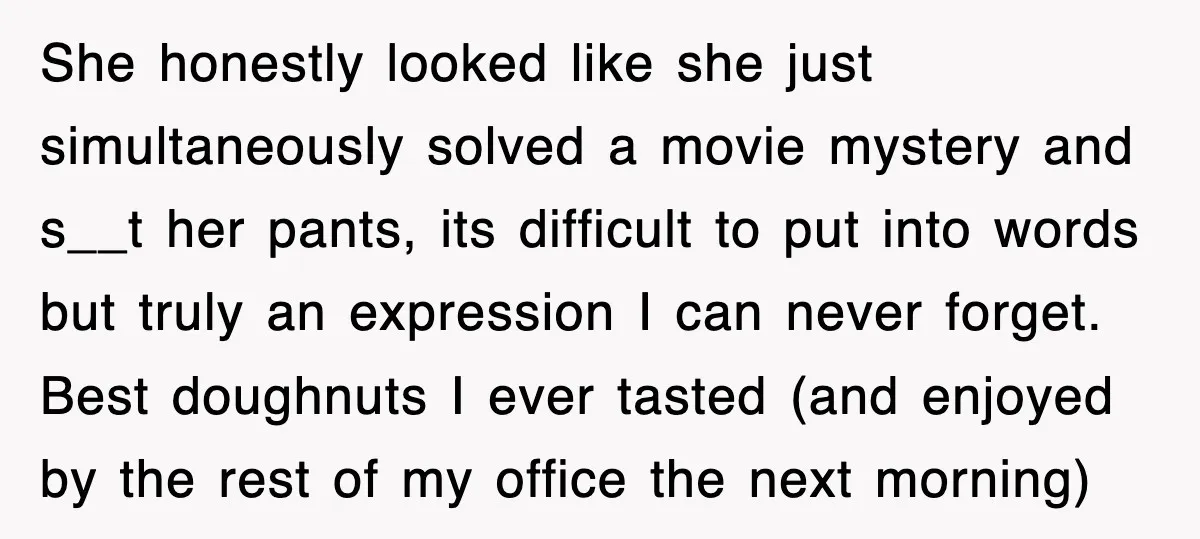 She honestly looked like she just simultaneously solved a movie mystery and s__t her pants, its difficult to put into words but truly an expression I can never forget. Best...