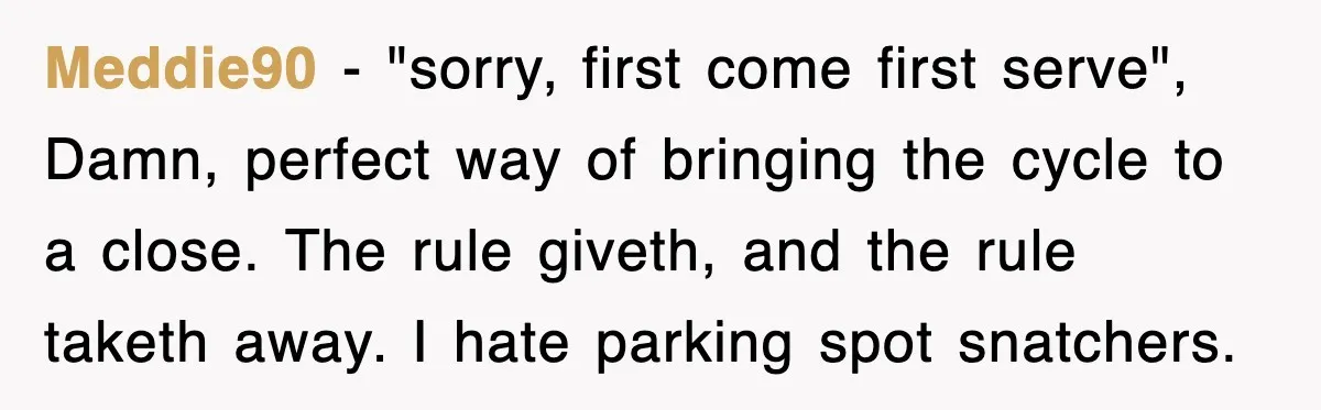 Meddie90 − "sorry, first come first serve", Damn, perfect way of bringing the cycle to a close. The rule giveth, and the rule taketh away. I hate parking spot snatchers.