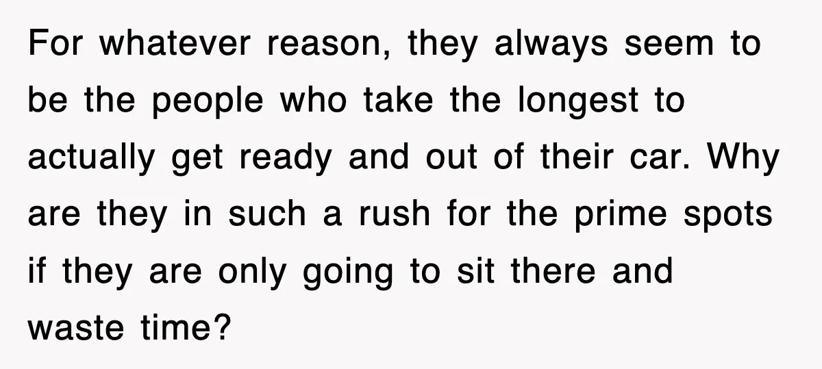 For whatever reason, they always seem to be the people who take the longest to actually get ready and out of their car. Why are they in such a rush...