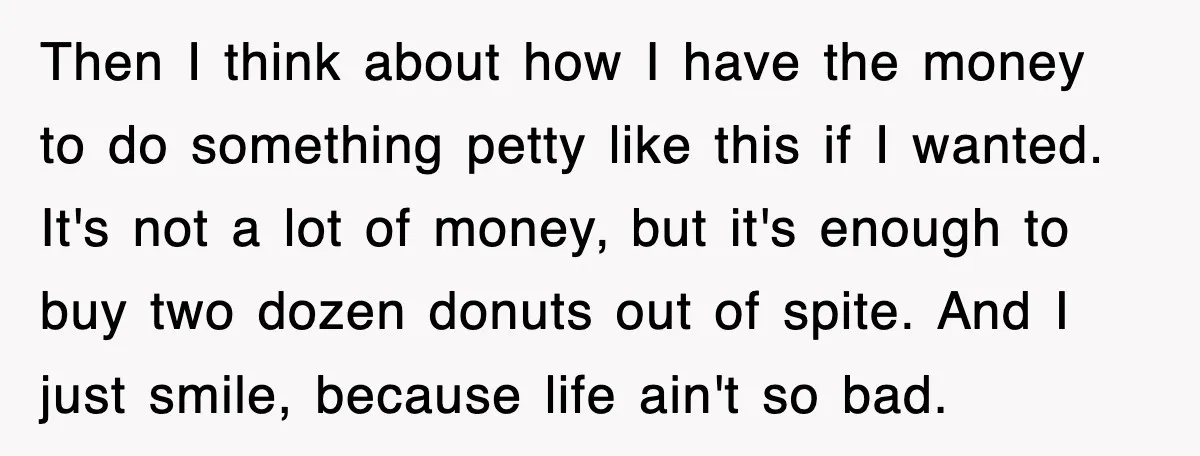 Then I think about how I have the money to do something petty like this if I wanted. It's not a lot of money, but it's enough to buy two...