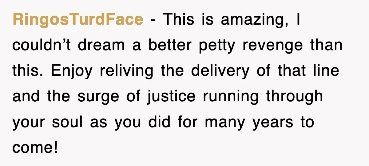 RingosTurdFace − This is amazing, I couldn’t dream a better petty revenge than this. Enjoy reliving the delivery of that line and the surge of justice running through your soul...