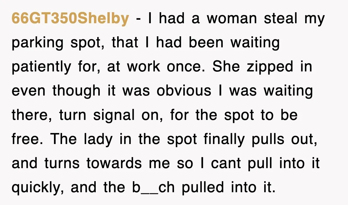 66GT350Shelby − I had a woman steal my parking spot, that I had been waiting patiently for, at work once. She zipped in even though it was obvious I was...