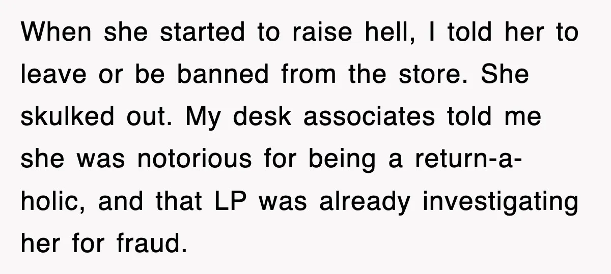 When she started to raise hell, I told her to leave or be banned from the store. She skulked out. My desk associates told me she was notorious for being...