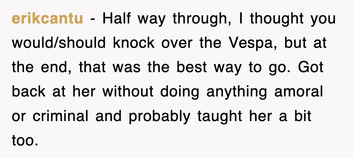 erikcantu − Half way through, I thought you would/should knock over the Vespa, but at the end, that was the best way to go. Got back at her without doing...