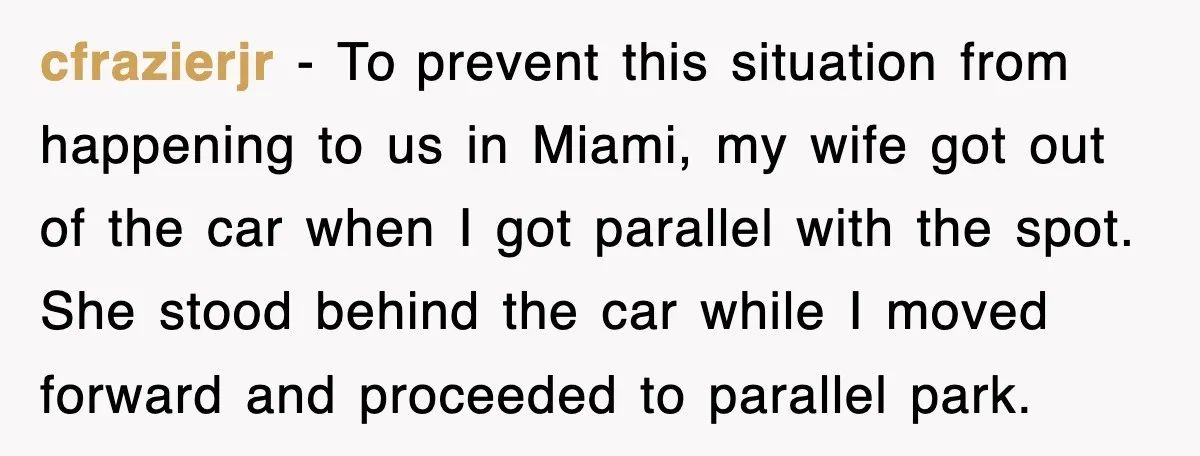 cfrazierjr − To prevent this situation from happening to us in Miami, my wife got out of the car when I got parallel with the spot. She stood behind the...