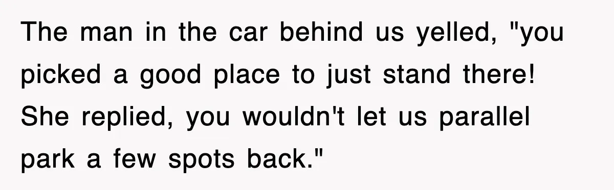 The man in the car behind us yelled, "you picked a good place to just stand there! She replied, you wouldn't let us parallel park a few spots back."