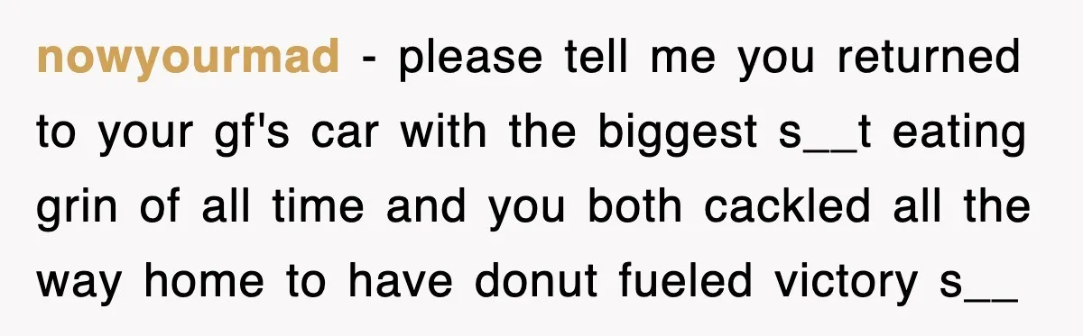 nowyourmad − please tell me you returned to your gf's car with the biggest s__t eating grin of all time and you both cackled all the way home to have...