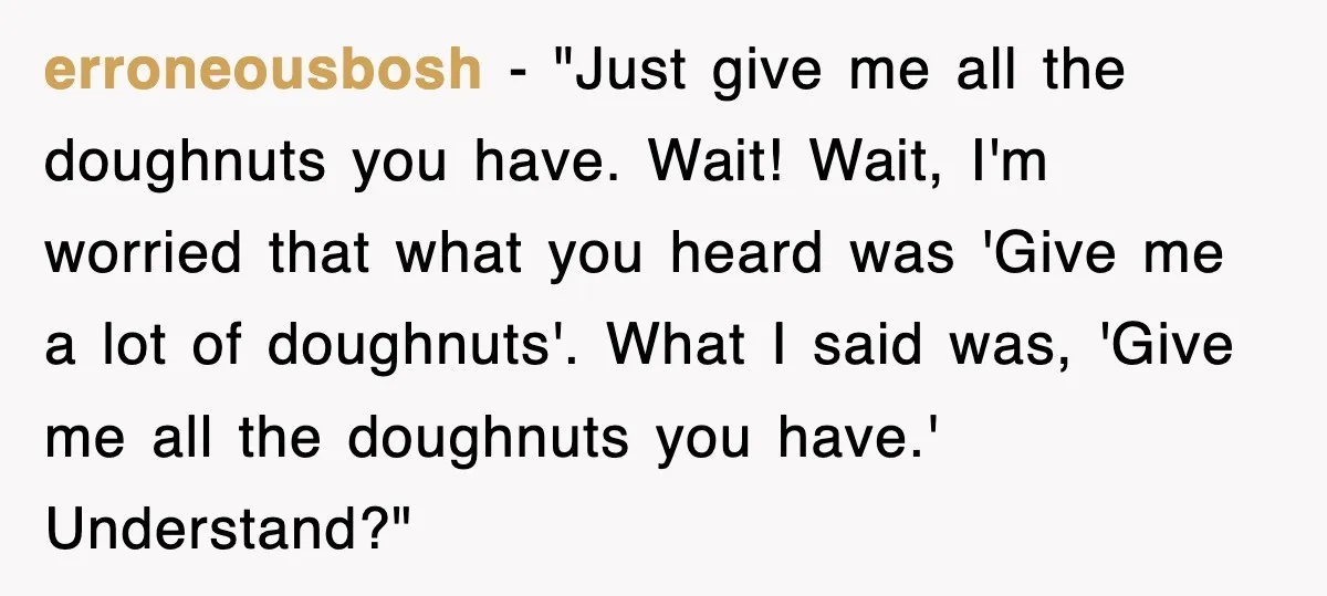 erroneousbosh − "Just give me all the doughnuts you have. Wait! Wait, I'm worried that what you heard was 'Give me a lot of doughnuts'. What I said was, 'Give...