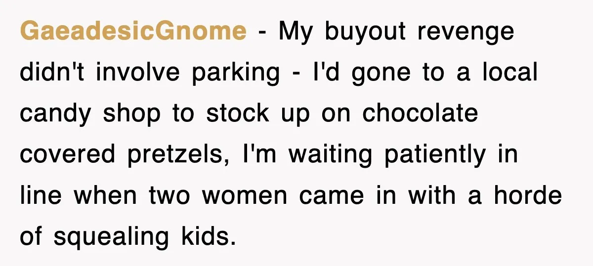 GaeadesicGnome − My buyout revenge didn't involve parking - I'd gone to a local candy shop to stock up on chocolate covered pretzels, I'm waiting patiently in line when two...