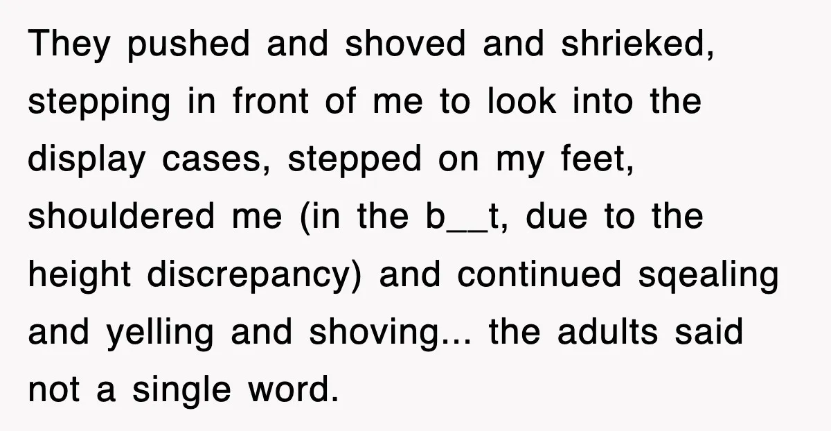 They pushed and shoved and shrieked, stepping in front of me to look into the display cases, stepped on my feet, shouldered me (in the b__t, due to the height...
