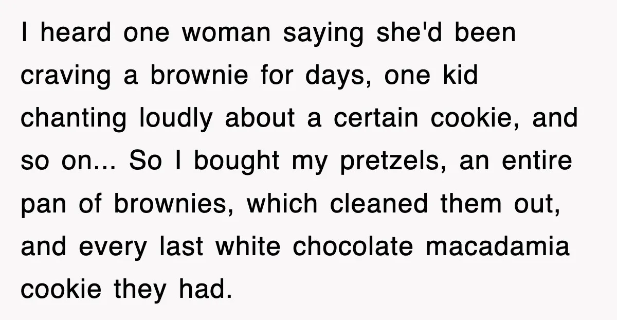 I heard one woman saying she'd been craving a brownie for days, one kid chanting loudly about a certain cookie, and so on... So I bought my pretzels, an entire...