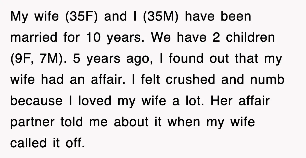 My wife (35F) and I (35M) have been married for 10 years. We have 2 children (9F, 7M). 5 years ago, I found out that my wife had an affair....