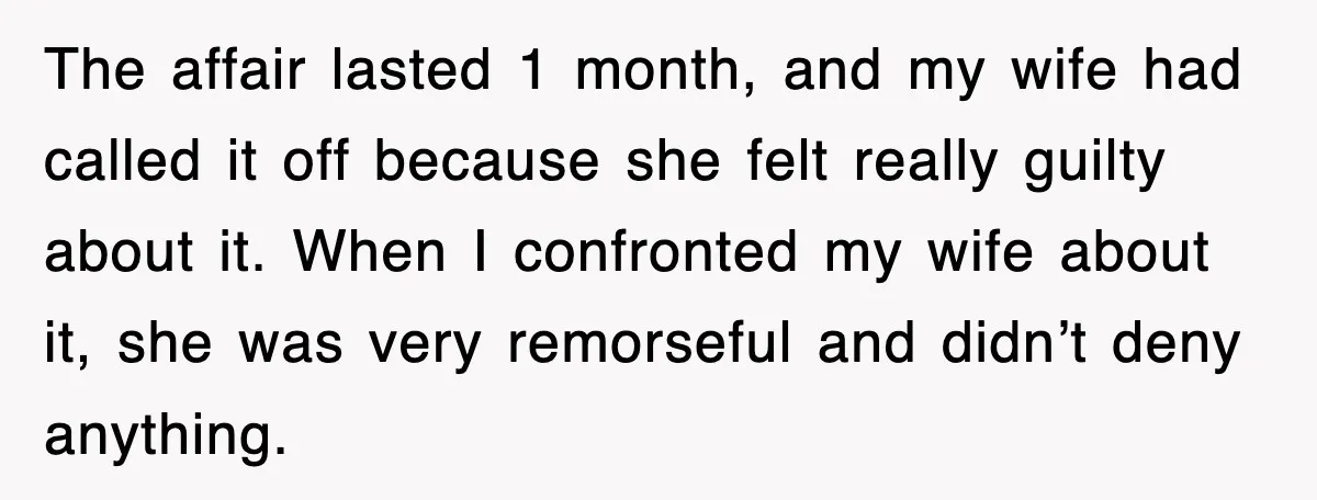The affair lasted 1 month, and my wife had called it off because she felt really guilty about it. When I confronted my wife about it, she was very remorseful...