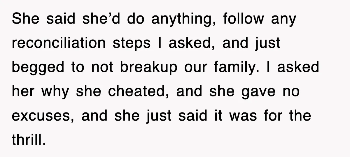 She said she’d do anything, follow any reconciliation steps I asked, and just begged to not breakup our family. I asked her why she cheated, and she gave no excuses,...