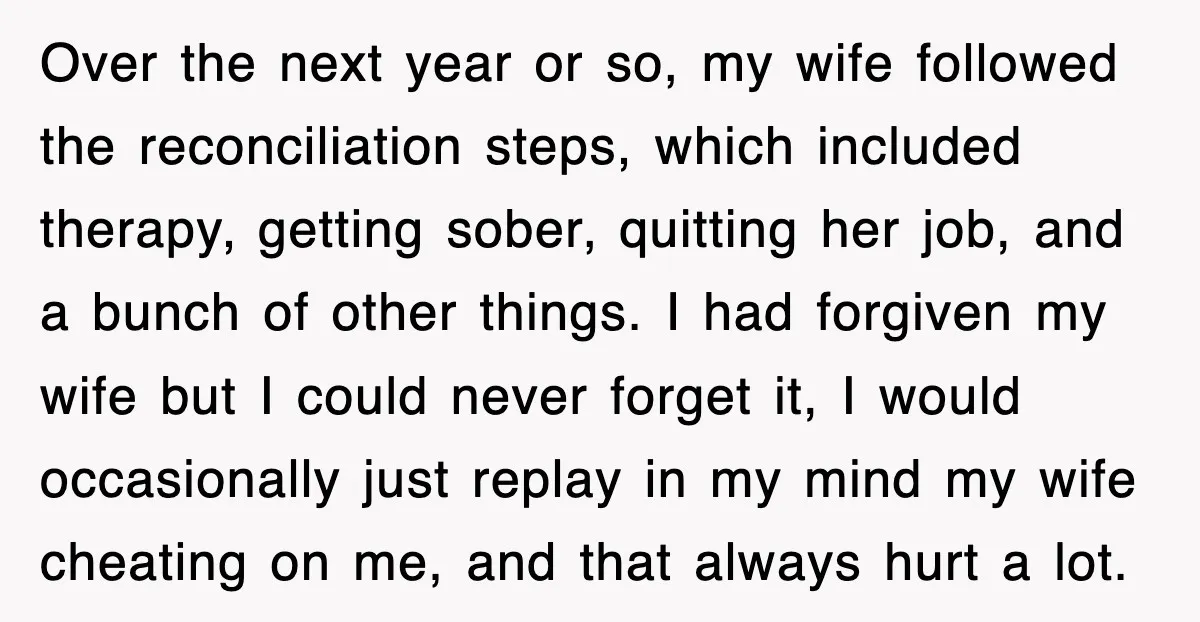 Over the next year or so, my wife followed the reconciliation steps, which included therapy, getting sober, quitting her job, and a bunch of other things. I had forgiven my...