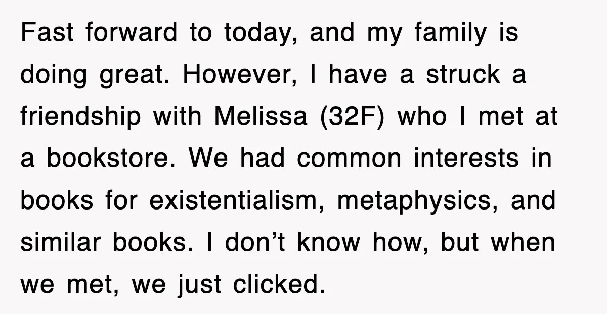 Fast forward to today, and my family is doing great. However, I have a struck a friendship with Melissa (32F) who I met at a bookstore. We had common interests...