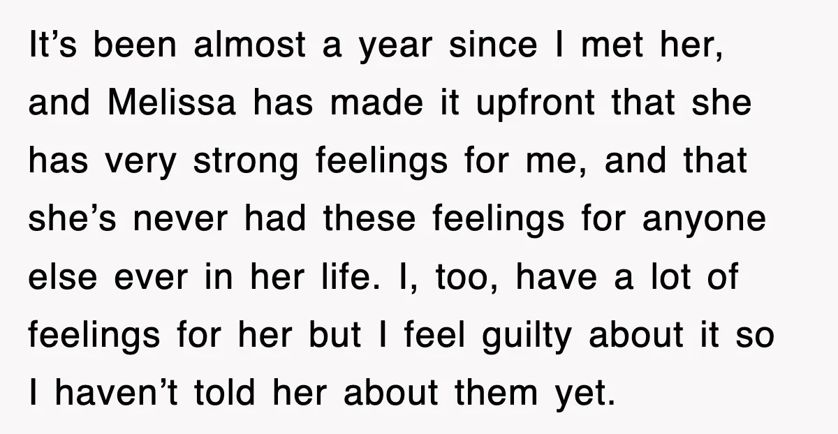 It’s been almost a year since I met her, and Melissa has made it upfront that she has very strong feelings for me, and that she’s never had these feelings...