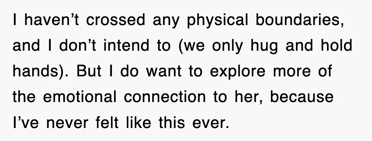 I haven’t crossed any physical boundaries, and I don’t intend to (we only hug and hold hands). But I do want to explore more of the emotional connection to her,...