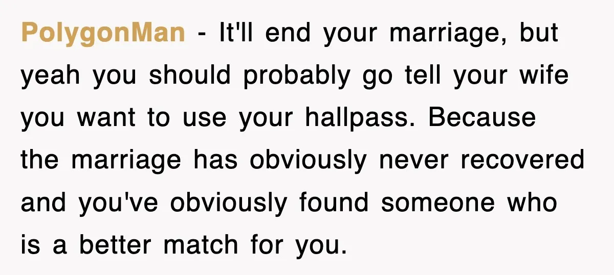 PolygonMan − It'll end your marriage, but yeah you should probably go tell your wife you want to use your hallpass. Because the marriage has obviously never recovered and you've...