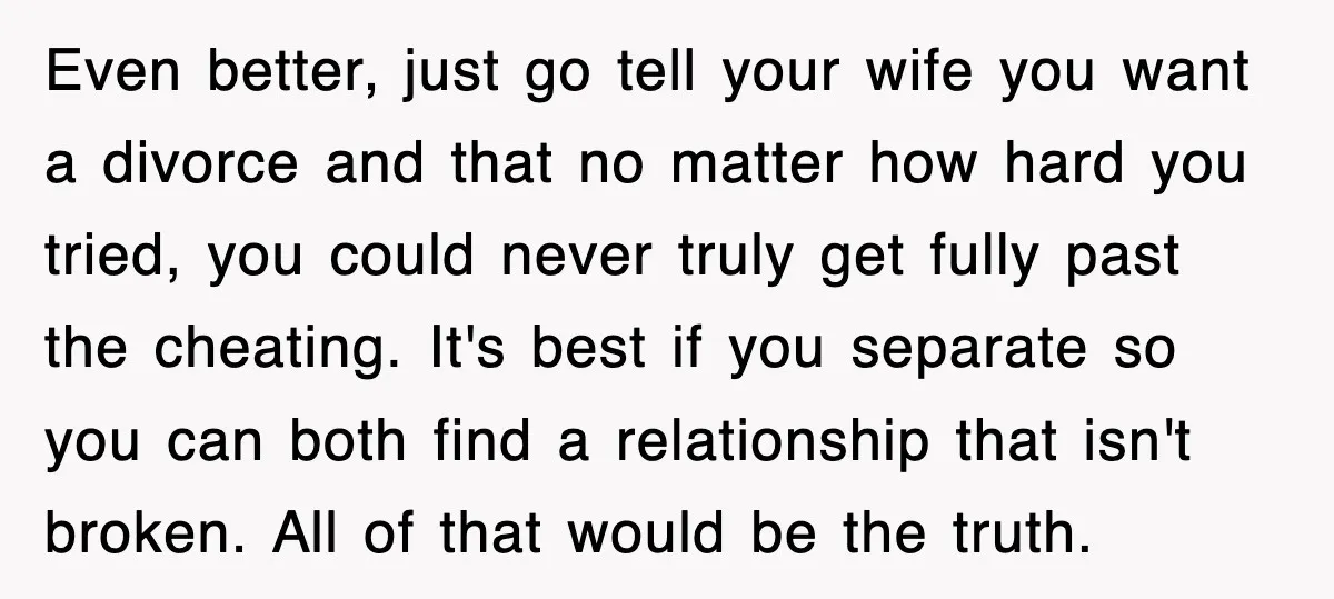 Even better, just go tell your wife you want a divorce and that no matter how hard you tried, you could never truly get fully past the cheating. It's best...