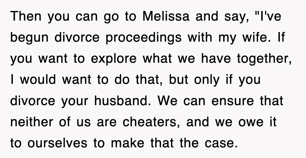 Then you can go to Melissa and say, "I've begun divorce proceedings with my wife. If you want to explore what we have together, I would want to do that,...