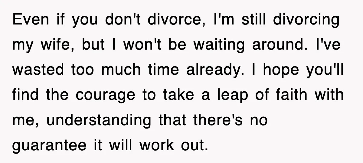 Even if you don't divorce, I'm still divorcing my wife, but I won't be waiting around. I've wasted too much time already. I hope you'll find the courage to take...
