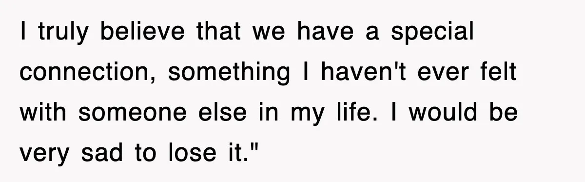 I truly believe that we have a special connection, something I haven't ever felt with someone else in my life. I would be very sad to lose it."