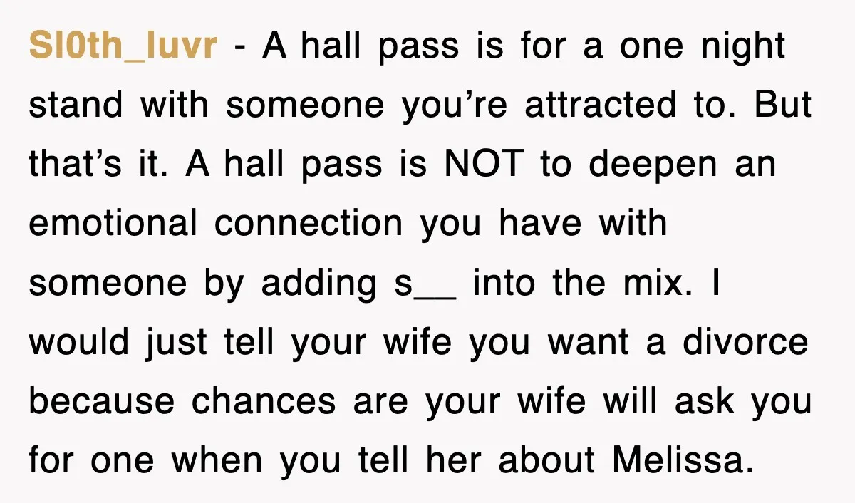 Sl0th_luvr − A hall pass is for a one night stand with someone you’re attracted to. But that’s it. A hall pass is NOT to deepen an emotional connection you...