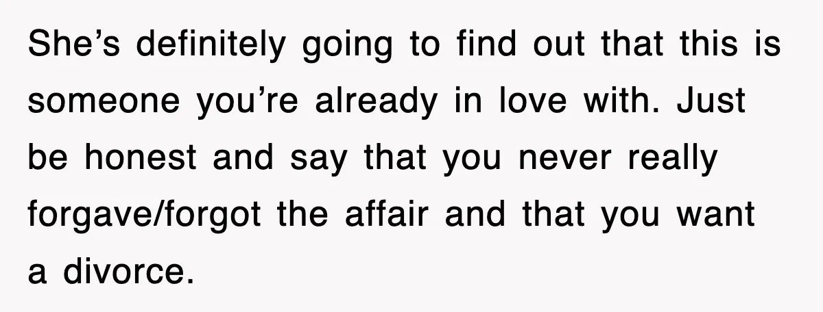 She’s definitely going to find out that this is someone you’re already in love with. Just be honest and say that you never really forgave/forgot the affair and that you...