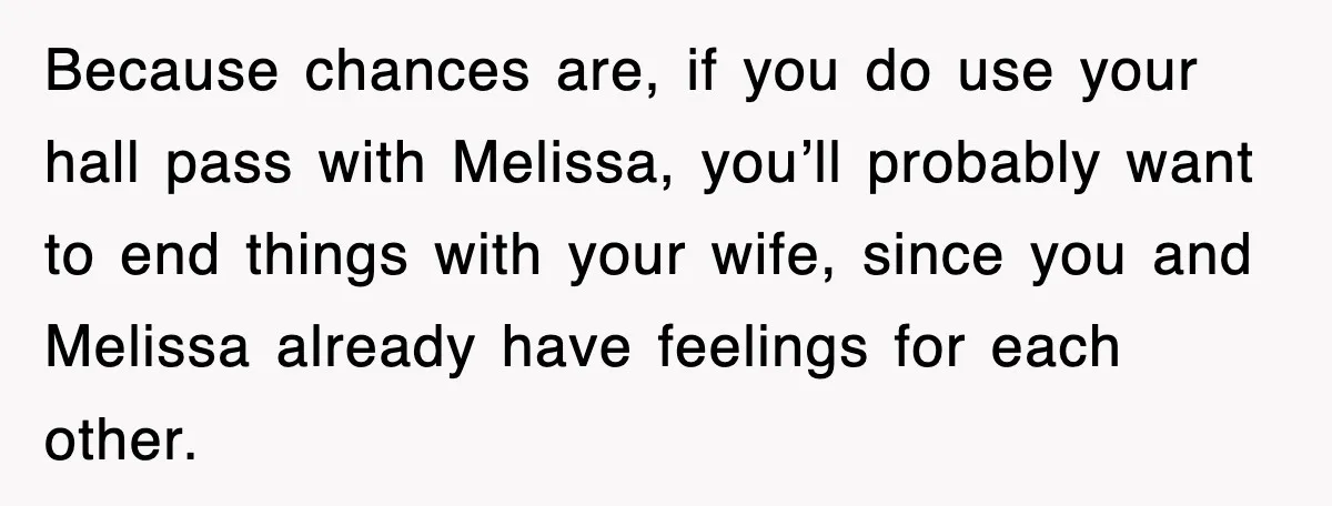 Because chances are, if you do use your hall pass with Melissa, you’ll probably want to end things with your wife, since you and Melissa already have feelings for each...