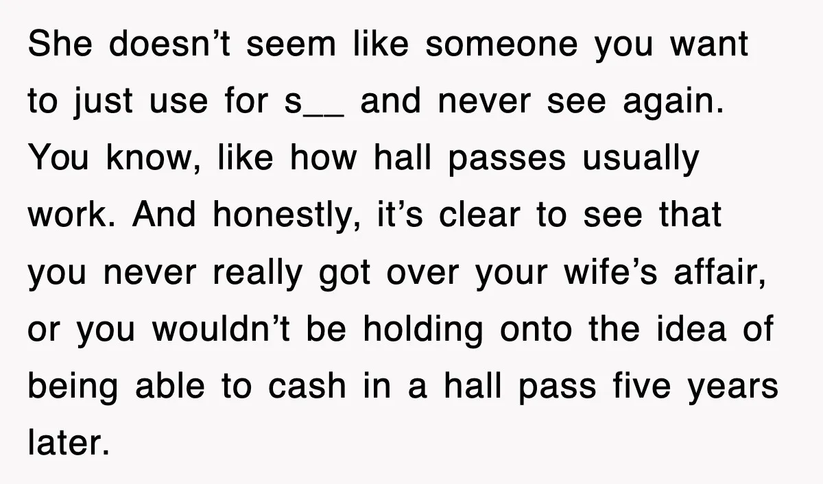 She doesn’t seem like someone you want to just use for s__ and never see again. You know, like how hall passes usually work. And honestly, it’s clear to see...