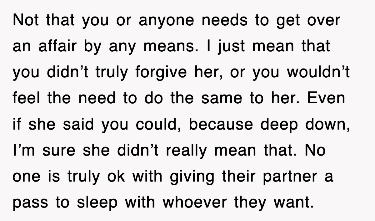 Not that you or anyone needs to get over an affair by any means. I just mean that you didn’t truly forgive her, or you wouldn’t feel the need to...