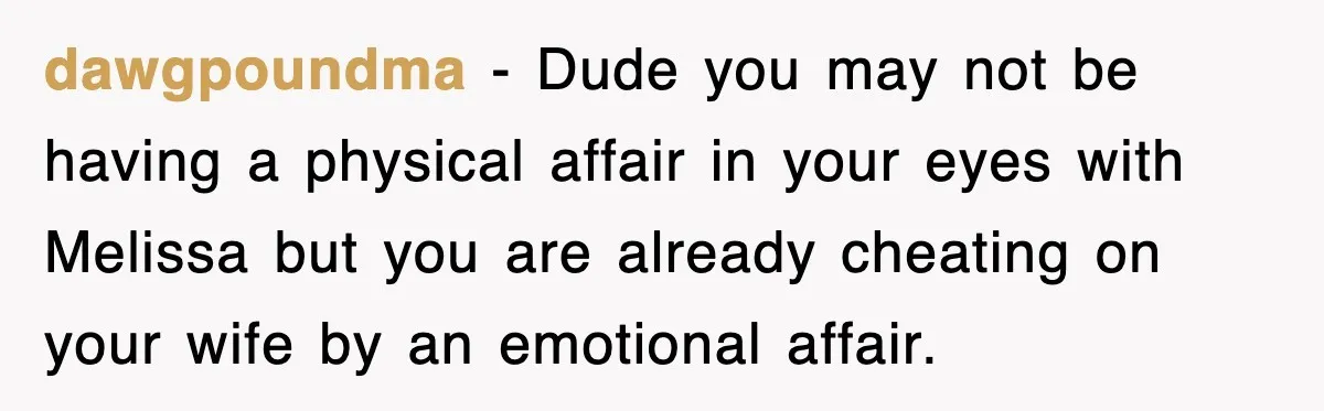 dawgpoundma − Dude you may not be having a physical affair in your eyes with Melissa but you are already cheating on your wife by an emotional affair.