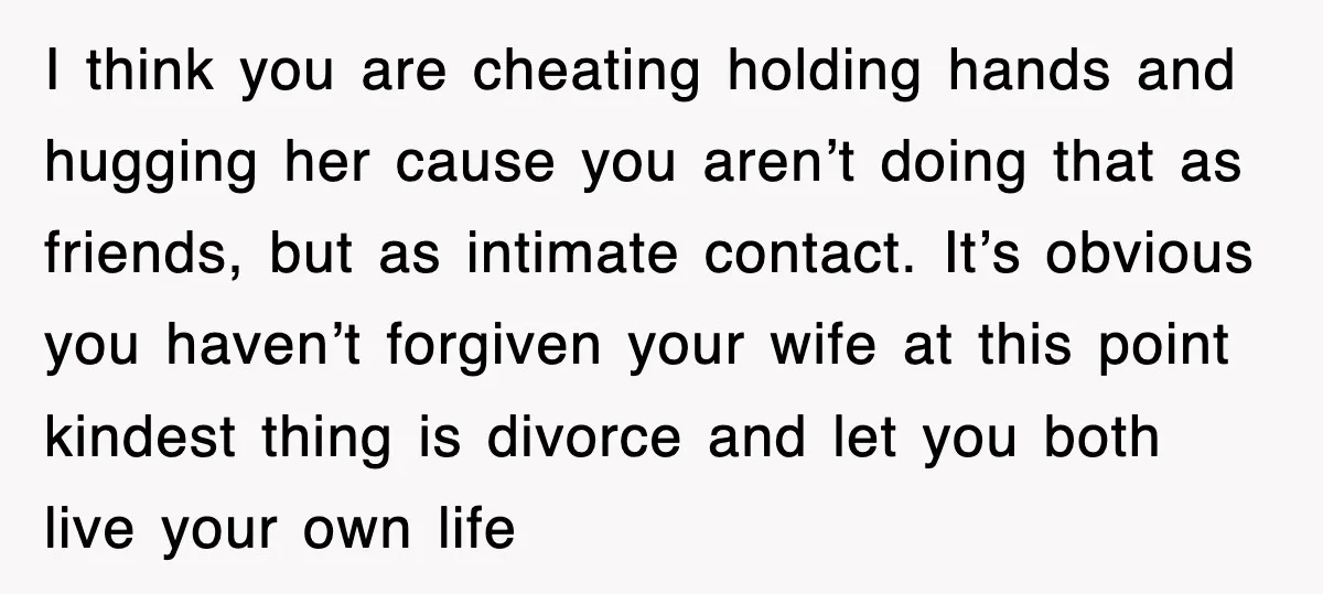 I think you are cheating holding hands and hugging her cause you aren’t doing that as friends, but as intimate contact. It’s obvious you haven’t forgiven your wife at this...