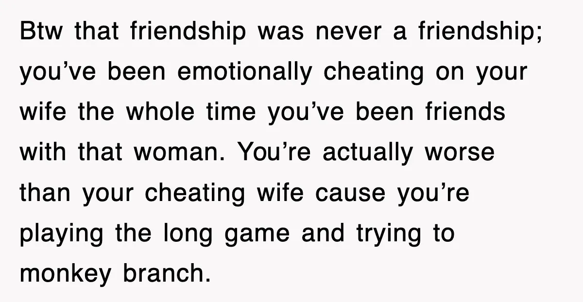 Btw that friendship was never a friendship; you’ve been emotionally cheating on your wife the whole time you’ve been friends with that woman. You’re actually worse than your cheating wife...