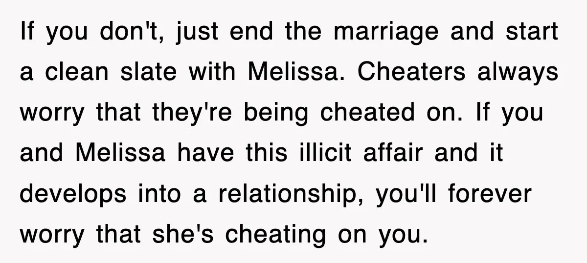 If you don't, just end the marriage and start a clean slate with Melissa. Cheaters always worry that they're being cheated on. If you and Melissa have this illicit affair...
