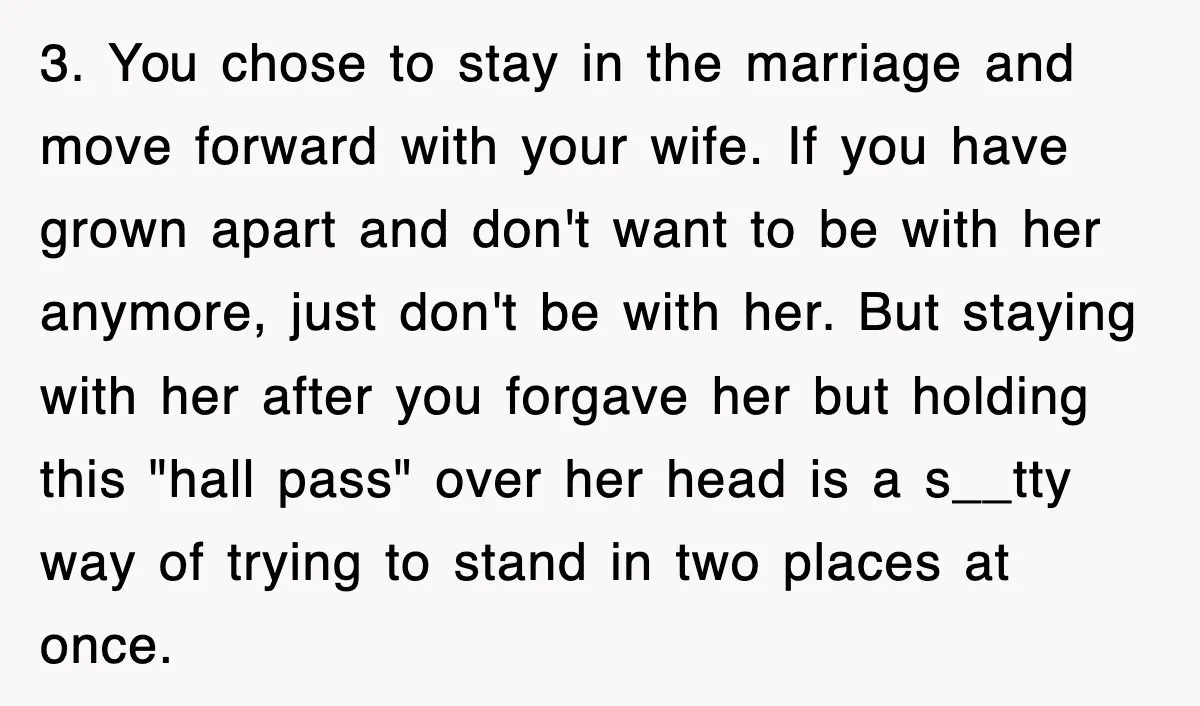 3. You chose to stay in the marriage and move forward with your wife. If you have grown apart and don't want to be with her anymore, just don't be...