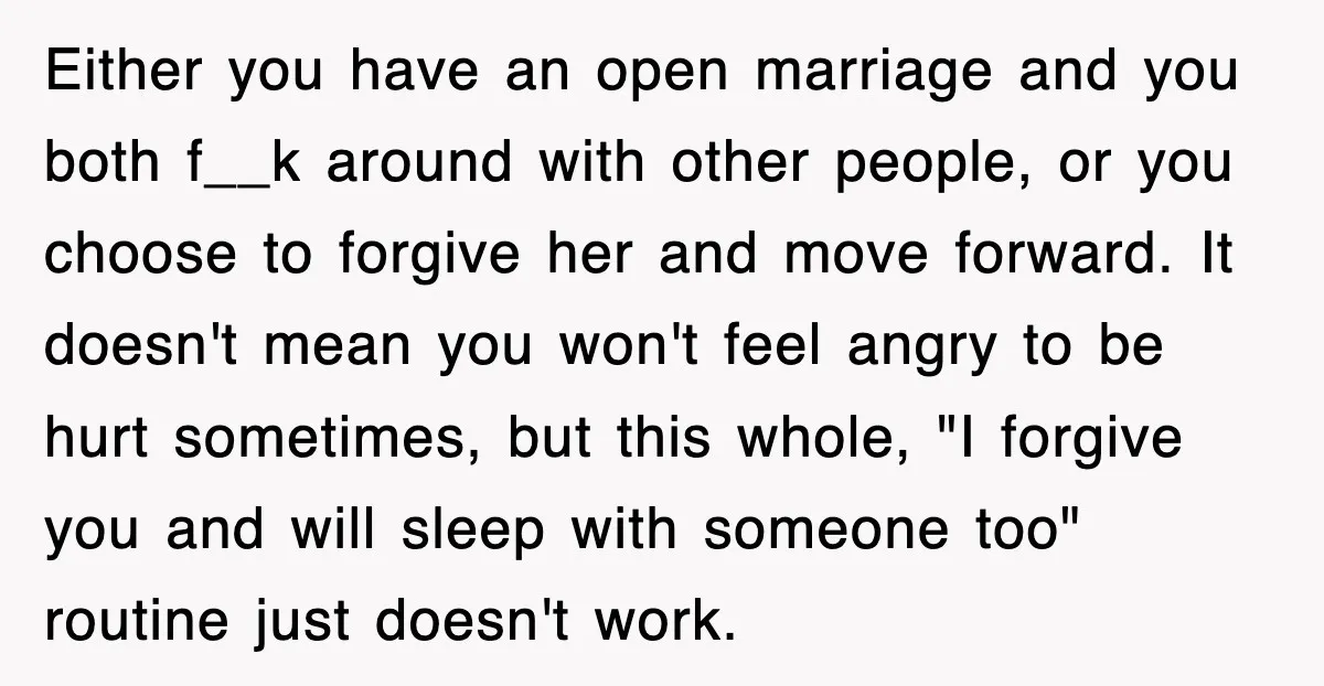 Either you have an open marriage and you both f__k around with other people, or you choose to forgive her and move forward. It doesn't mean you won't feel angry...