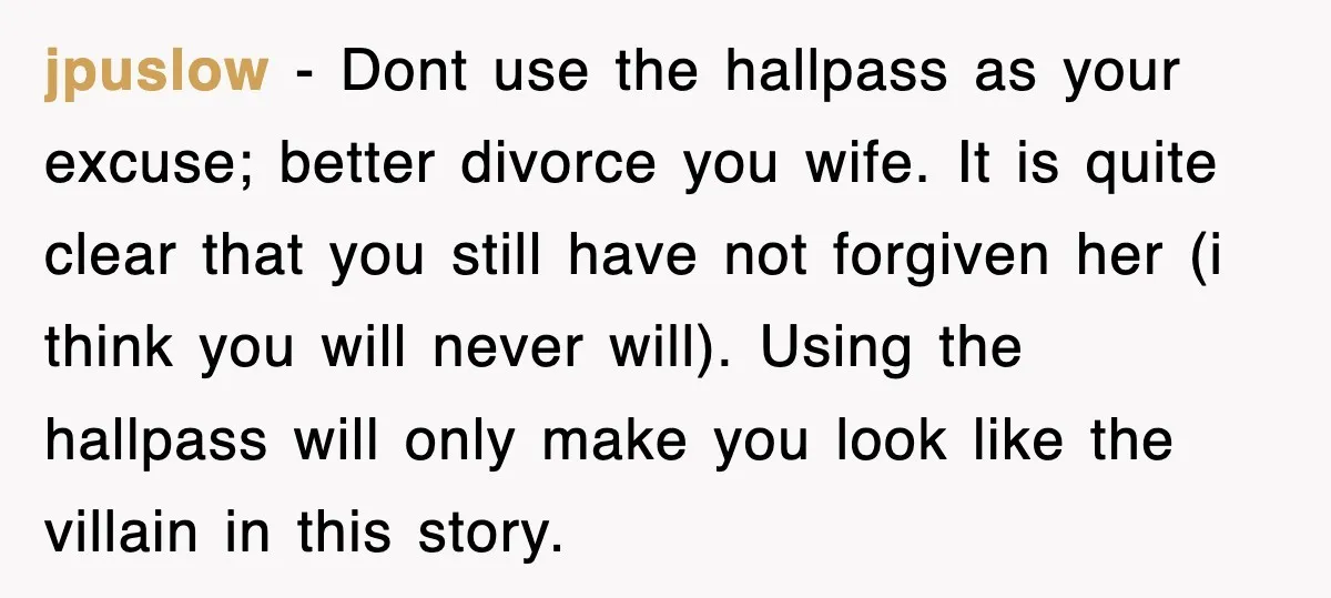 jpuslow − Dont use the hallpass as your excuse; better divorce you wife. It is quite clear that you still have not forgiven her (i think you will never will)....